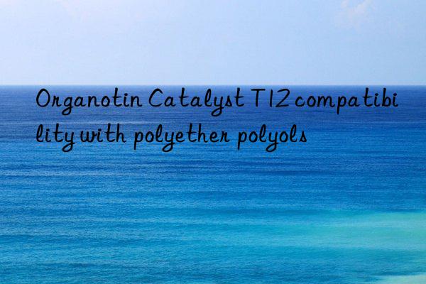 Organotin Catalyst T12 compatibility with polyether polyols