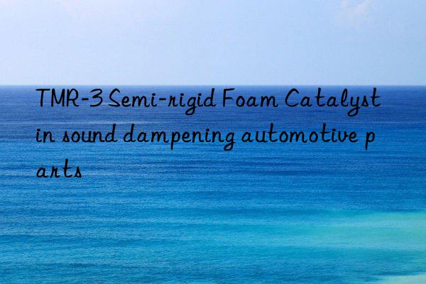 TMR-3 Semi-rigid Foam Catalyst in sound dampening automotive parts