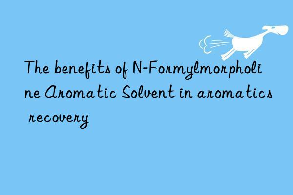 The benefits of N-Formylmorpholine Aromatic Solvent in aromatics recovery