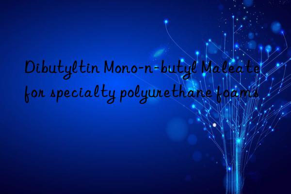 Dibutyltin Mono-n-butyl Maleate for specialty polyurethane foams