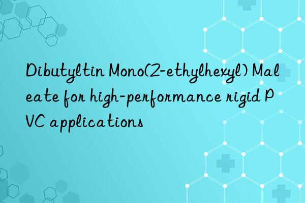 Dibutyltin Mono(2-ethylhexyl) Maleate for high-performance rigid PVC applications