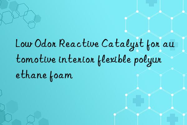 Low Odor Reactive Catalyst for automotive interior flexible polyurethane foam