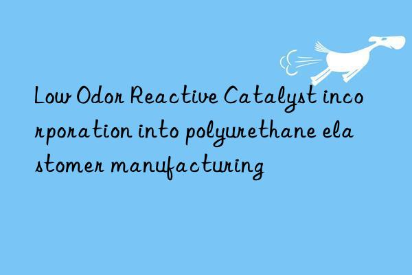Low Odor Reactive Catalyst incorporation into polyurethane elastomer manufacturing