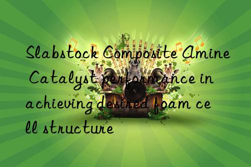Slabstock Composite Amine Catalyst performance in achieving desired foam cell structure