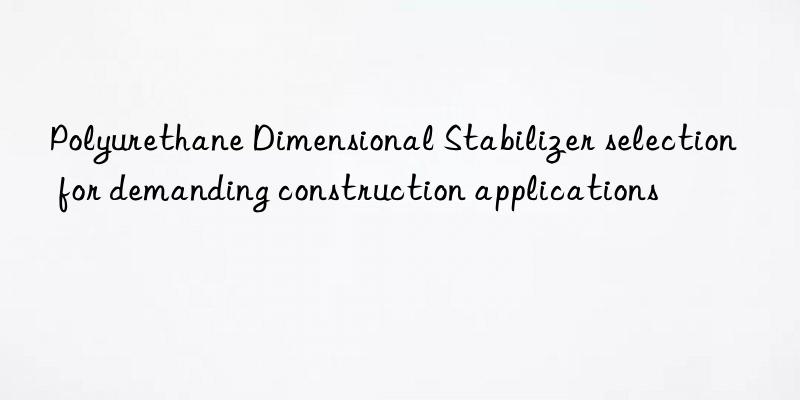Polyurethane Dimensional Stabilizer selection for demanding construction applications