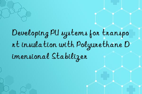 Developing PU systems for transport insulation with Polyurethane Dimensional Stabilizer