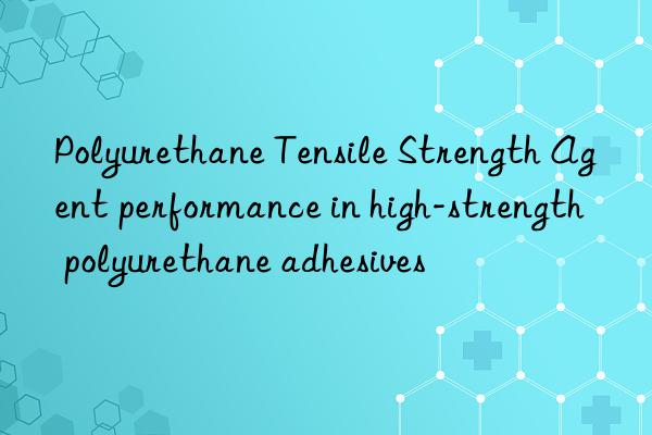 Polyurethane Tensile Strength Agent performance in high-strength polyurethane adhesives