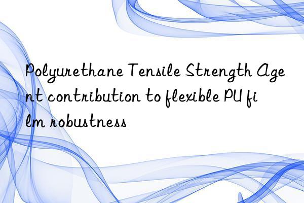 Polyurethane Tensile Strength Agent contribution to flexible PU film robustness