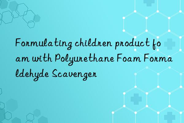 Formulating children product foam with Polyurethane Foam Formaldehyde Scavenger