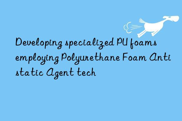 Developing specialized PU foams employing Polyurethane Foam Antistatic Agent tech