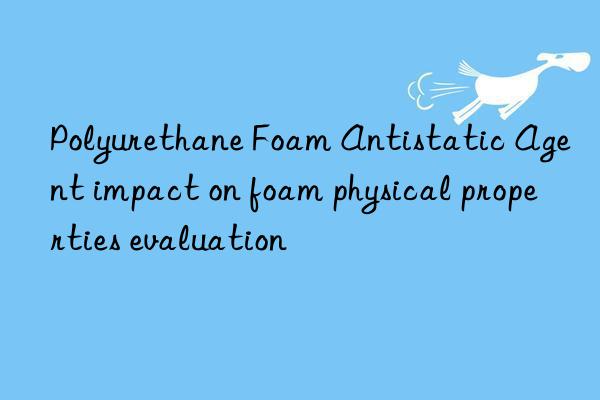 Polyurethane Foam Antistatic Agent impact on foam physical properties evaluation