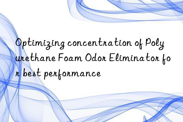 Optimizing concentration of Polyurethane Foam Odor Eliminator for best performance