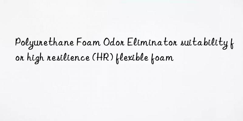 Polyurethane Foam Odor Eliminator suitability for high resilience (HR) flexible foam