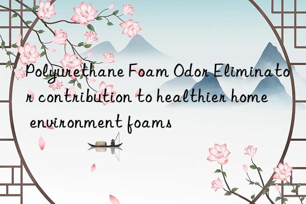 Polyurethane Foam Odor Eliminator contribution to healthier home environment foams