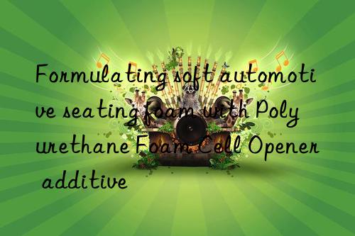 Formulating soft automotive seating foam with Polyurethane Foam Cell Opener additive