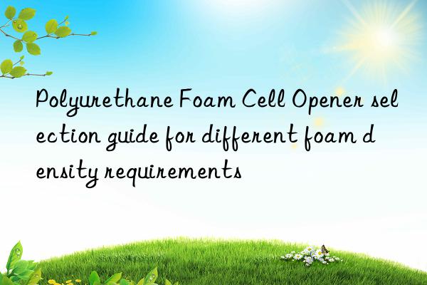 Polyurethane Foam Cell Opener selection guide for different foam density requirements