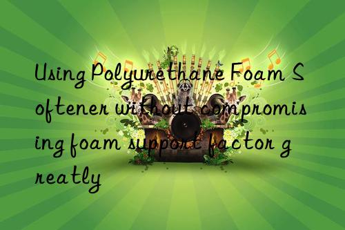 Using Polyurethane Foam Softener without compromising foam support factor greatly