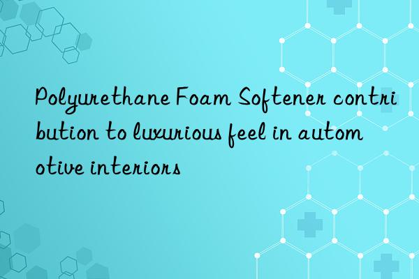 Polyurethane Foam Softener contribution to luxurious feel in automotive interiors