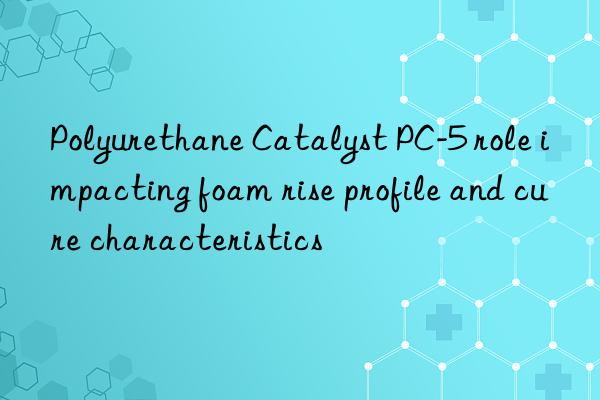 Polyurethane Catalyst PC-5 role impacting foam rise profile and cure characteristics