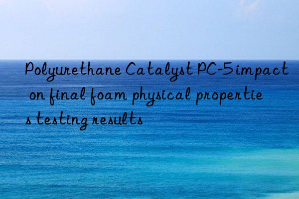Polyurethane Catalyst PC-5 impact on final foam physical properties testing results
