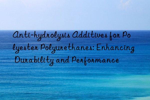 Anti-hydrolysis Additives for Polyester Polyurethanes: Enhancing Durability and Performance