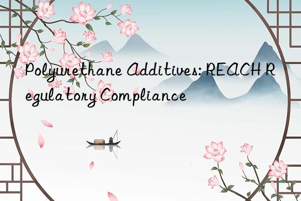 Polyurethane Additives: REACH Regulatory Compliance