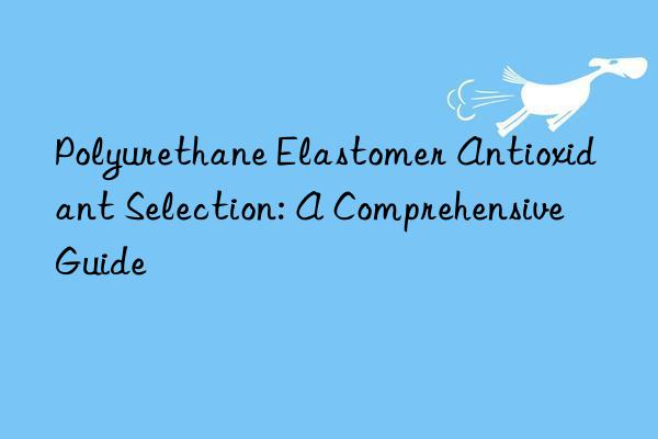 Polyurethane Elastomer Antioxidant Selection: A Comprehensive Guide