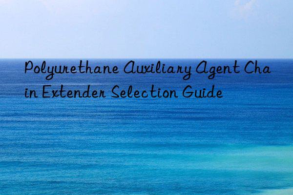 Polyurethane Auxiliary Agent Chain Extender Selection Guide