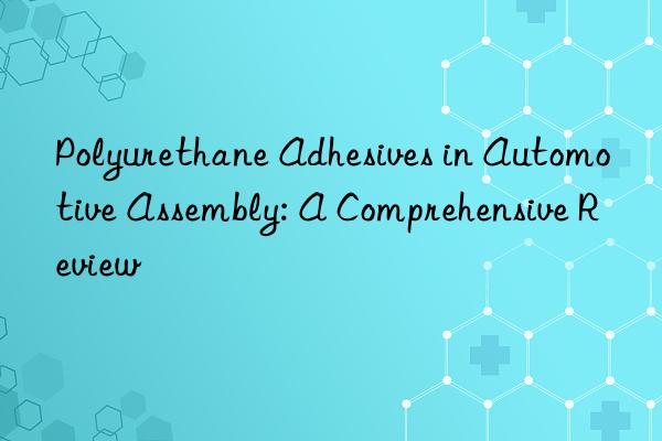 Polyurethane Adhesives in Automotive Assembly: A Comprehensive Review