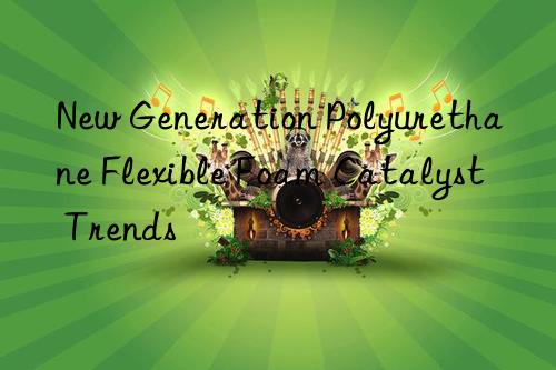 New Generation Polyurethane Flexible Foam Catalyst Trends