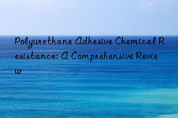 Polyurethane Adhesive Chemical Resistance: A Comprehensive Review