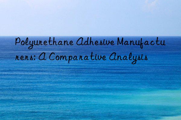 Polyurethane Adhesive Manufacturers: A Comparative Analysis