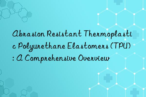 Abrasion Resistant Thermoplastic Polyurethane Elastomers (TPU): A Comprehensive Overview