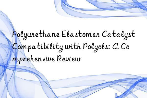 Polyurethane Elastomer Catalyst Compatibility with Polyols: A Comprehensive Review