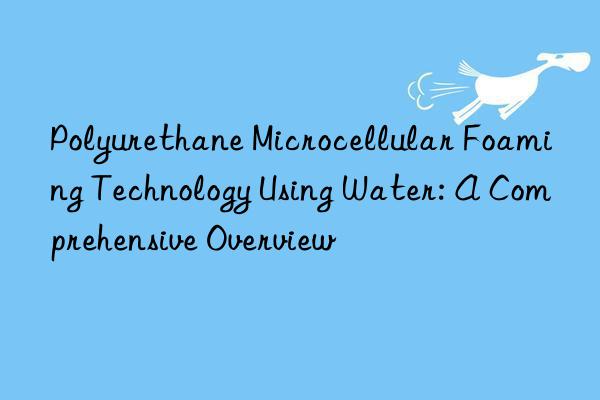 Polyurethane Microcellular Foaming Technology Using Water: A Comprehensive Overview