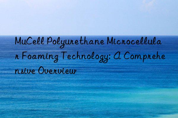 MuCell Polyurethane Microcellular Foaming Technology: A Comprehensive Overview
