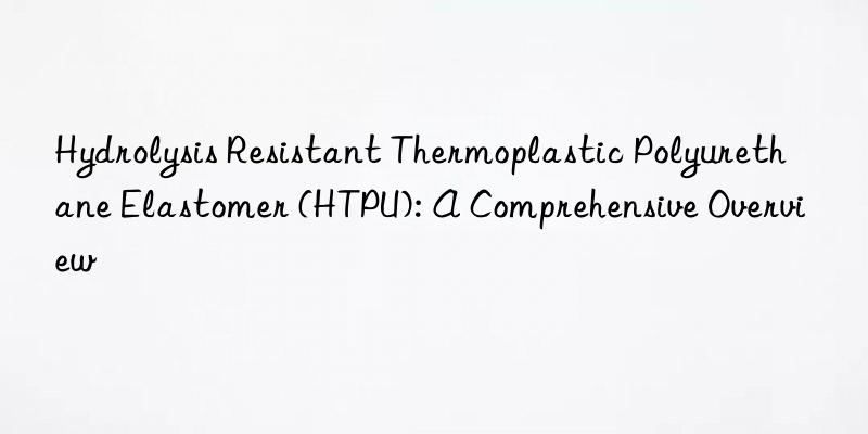 Hydrolysis Resistant Thermoplastic Polyurethane Elastomer (HTPU): A Comprehensive Overview