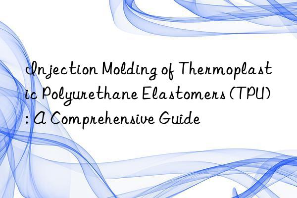Injection Molding of Thermoplastic Polyurethane Elastomers (TPU): A Comprehensive Guide