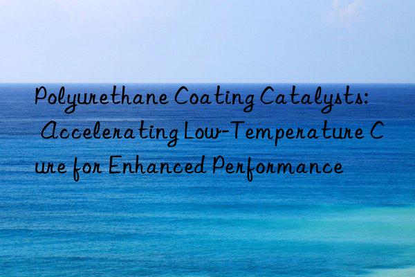 Polyurethane Coating Catalysts: Accelerating Low-Temperature Cure for Enhanced Performance