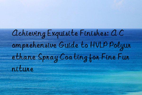 Achieving Exquisite Finishes: A Comprehensive Guide to HVLP Polyurethane Spray Coating for Fine Furniture