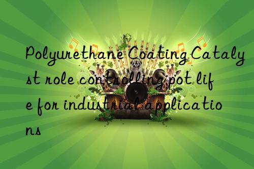 Polyurethane Coating Catalyst role controlling pot life for industrial applications