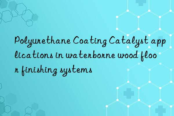 Polyurethane Coating Catalyst applications in waterborne wood floor finishing systems