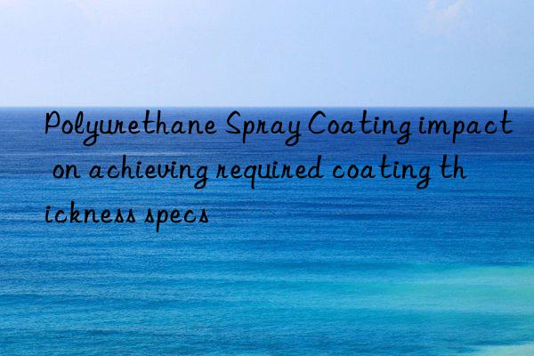 Polyurethane Spray Coating impact on achieving required coating thickness specs