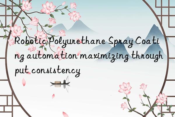 Robotic Polyurethane Spray Coating automation maximizing throughput consistency