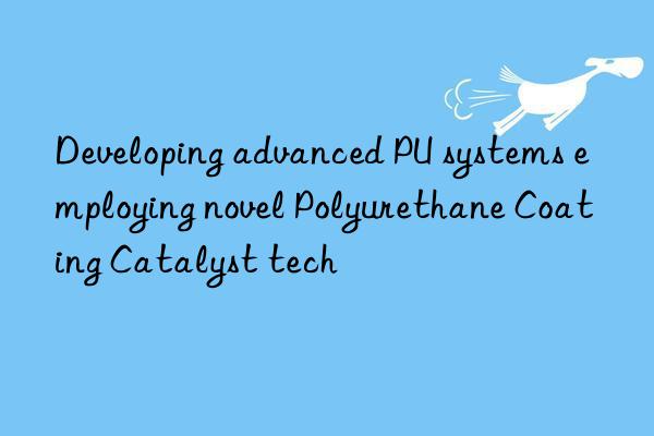 Developing advanced PU systems employing novel Polyurethane Coating Catalyst tech