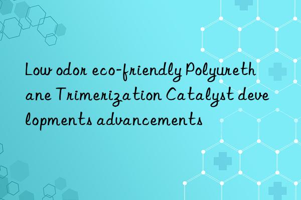 Low odor eco-friendly Polyurethane Trimerization Catalyst developments advancements