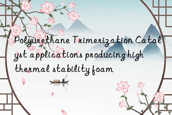 Polyurethane Trimerization Catalyst applications producing high thermal stability foam