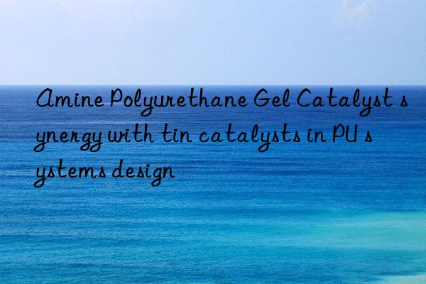Amine Polyurethane Gel Catalyst synergy with tin catalysts in PU systems design