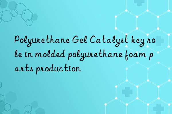 Polyurethane Gel Catalyst key role in molded polyurethane foam parts production