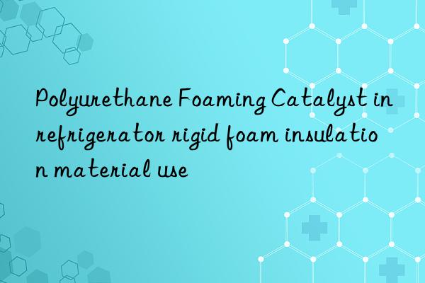 Polyurethane Foaming Catalyst in refrigerator rigid foam insulation material use